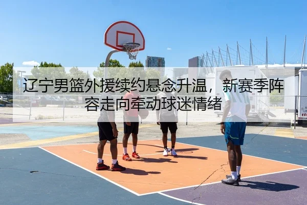 辽宁男篮外援续约悬念升温，新赛季阵容走向牵动球迷情绪
